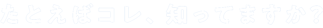 たとえばコレ、知ってますか？